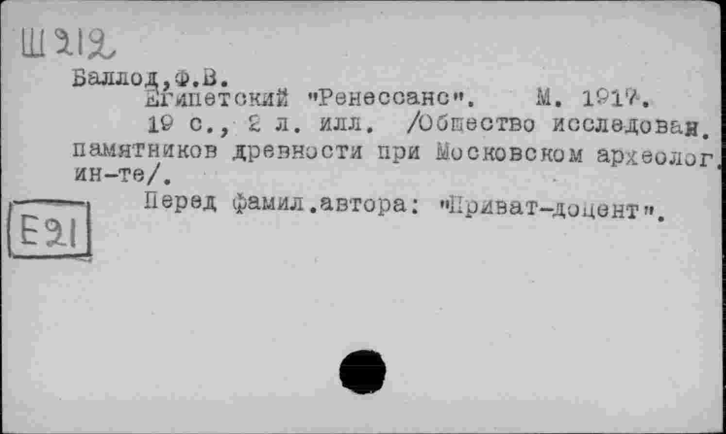 ﻿im
Баллод.ф.Б.
Египетский "Ренессанс*. М. 1&17-.
10 с., £ л. илл. /Обпество исследован, памятников древности при Московском археолог ин-те/.
Eil
Перед фамил.автора: "Приват-доцент».